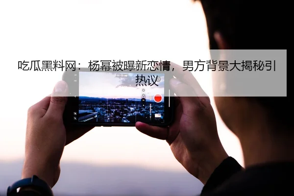 吃瓜黑料网：杨幂被曝新恋情，男方背景大揭秘引热议